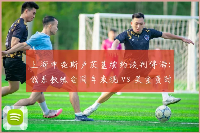 上海申花斯卢茨基续约谈判停滞：俄系教练合同年表现 vs 吴金贵时期稳定性