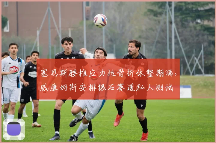 塞恩斯腰椎应力性骨折休整期满，威廉姆斯安排银石赛道私人测试